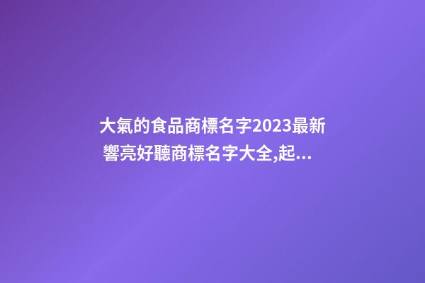 大氣的食品商標名字2023最新 響亮好聽商標名字大全,起名之家-第1張-商標起名-玄機派